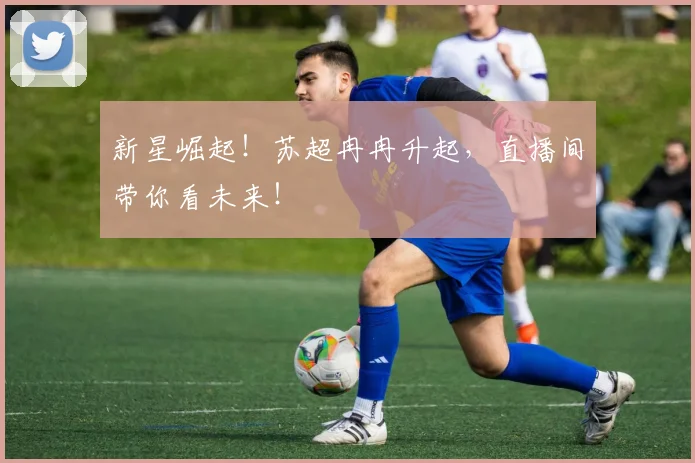 新星崛起!苏超冉冉升起,直播间带你看未来!