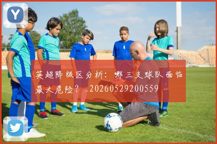英超降级区分析：哪三支球队面临最大危险？_20260529200559