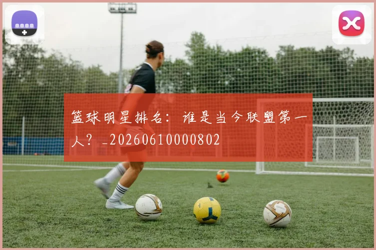 篮球明星排名:谁是当今联盟第一人?_20260610000802