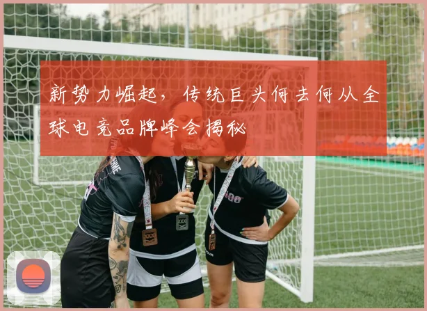 新势力崛起,传统巨头何去何从全球电竞品牌峰会揭秘