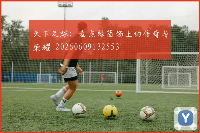 天下足球:盘点绿茵场上的传奇与荣耀_20260609132553