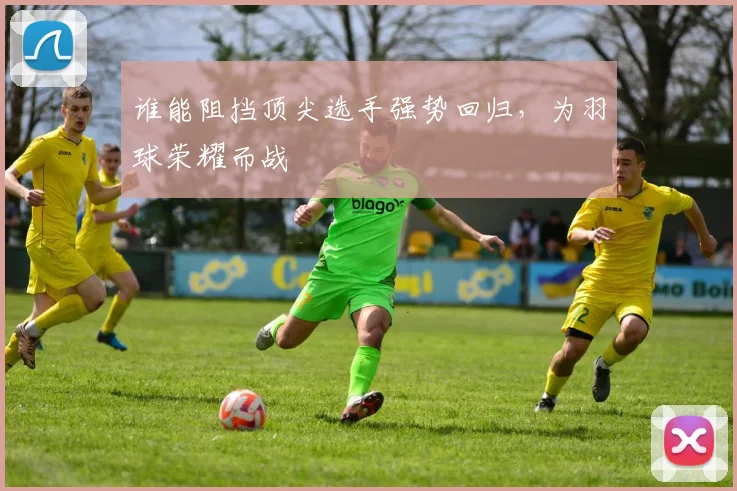 谁能阻挡顶尖选手强势回归,为羽球荣耀而战