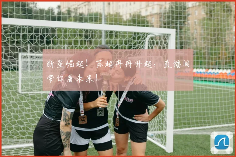 新星崛起！苏超冉冉升起，直播间带你看未来！