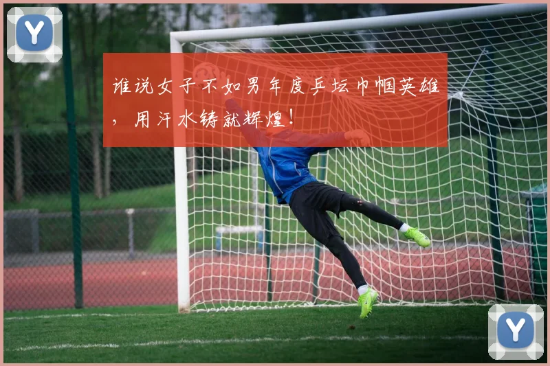 谁说女子不如男年度乒坛巾帼英雄,用汗水铸就辉煌!