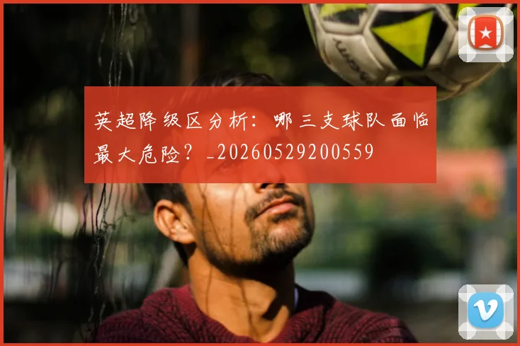 英超降级区分析：哪三支球队面临最大危险？_20260529200559