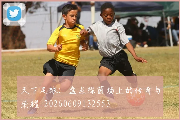天下足球：盘点绿茵场上的传奇与荣耀_20260609132553