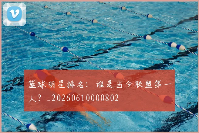 篮球明星排名：谁是当今联盟第一人？_20260610000802