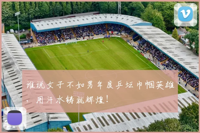 谁说女子不如男年度乒坛巾帼英雄，用汗水铸就辉煌！